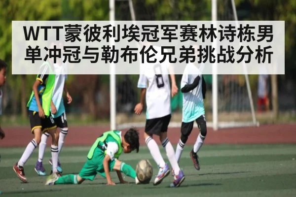 WTT蒙彼利埃冠军赛林诗栋男单冲冠与勒布伦兄弟挑战分析