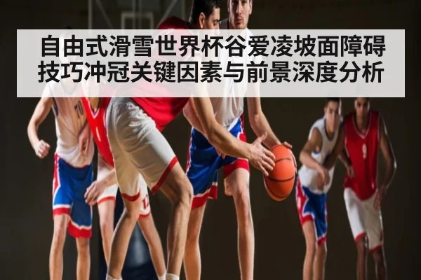 自由式滑雪世界杯谷爱凌坡面障碍技巧冲冠关键因素与前景深度分析