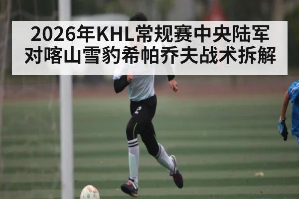 2026年KHL常规赛中央陆军对喀山雪豹希帕乔夫战术拆解